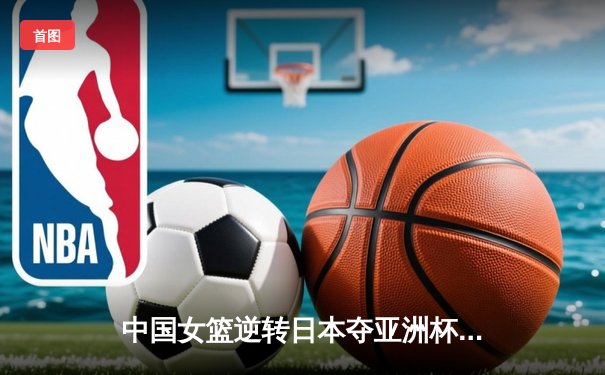 中国女篮逆转日本夺亚洲杯冠军，韩旭狂砍26分荣膺MVP