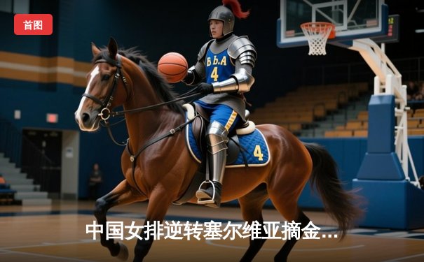 中国女排逆转塞尔维亚摘金，巴黎奥运实现历史性卫冕