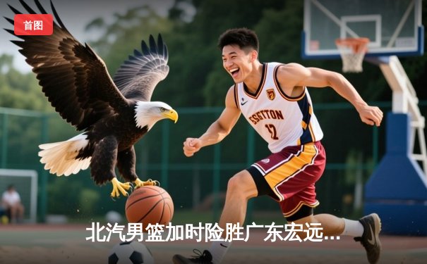 北汽男篮加时险胜广东宏远 范子铭关键补篮锁定胜局